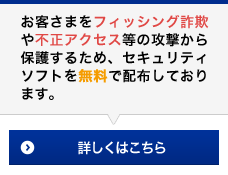 お客さまをフィッシング詐欺や不正アクセス等の攻撃から保護するため、セキュリティソフトを無料で配布しております。詳しくはこちら