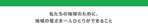 私たちの地球のために、地域の皆さま一人ひとりができること