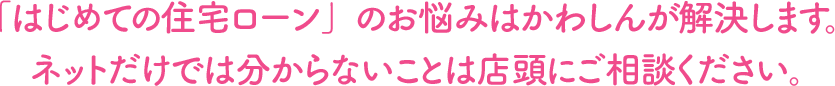 「はじめての住宅ローン」のお悩みはかわしんが解決します。ネットだけでは分からないことは店頭にご相談ください。