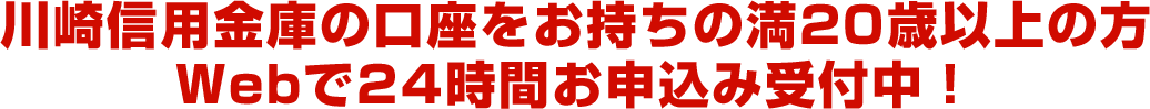 川崎信用金庫の口座をお持ちの満20歳以上の方　Webで24時間お申込み受付中！